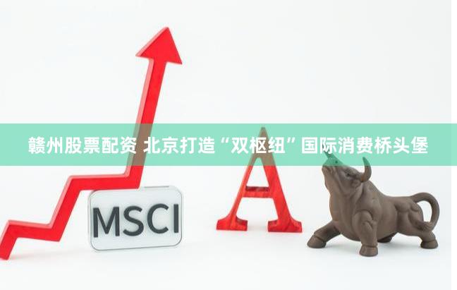 赣州股票配资 北京打造“双枢纽”国际消费桥头堡
