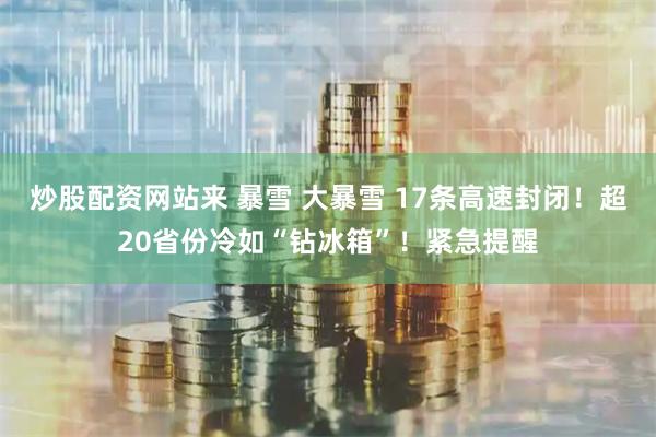 炒股配资网站来 暴雪 大暴雪 17条高速封闭！超20省份冷如“钻冰箱”！紧急提醒
