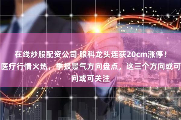 在线炒股配资公司 眼科龙头连获20cm涨停！医药医疗行情火热，季报景气方向盘点，这三个方向或可关注