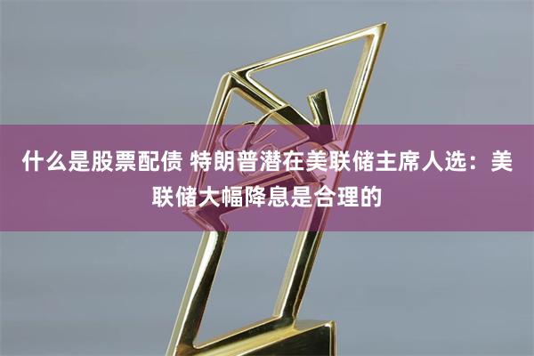 什么是股票配债 特朗普潜在美联储主席人选：美联储大幅降息是合理的