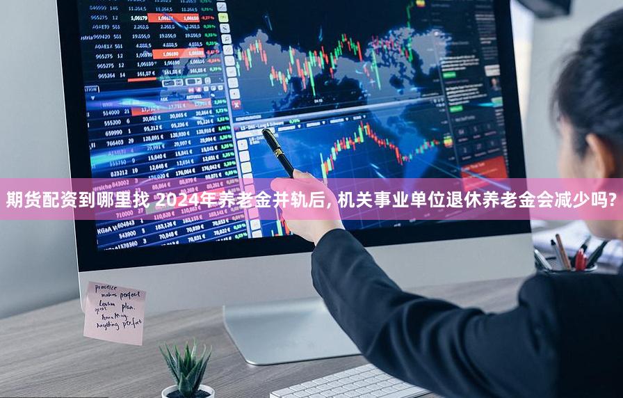 期货配资到哪里找 2024年养老金并轨后, 机关事业单位退休养老金会减少吗?
