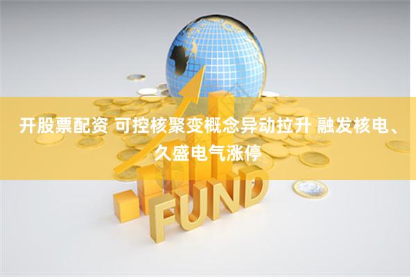 开股票配资 可控核聚变概念异动拉升 融发核电、久盛电气涨停
