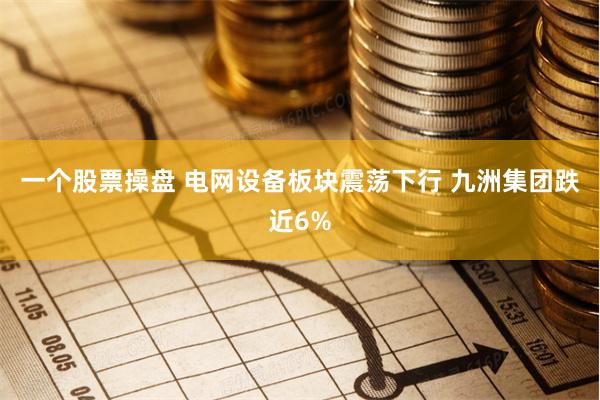 一个股票操盘 电网设备板块震荡下行 九洲集团跌近6%