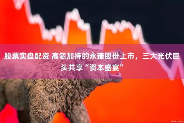 股票实盘配资 高瓴加持的永臻股份上市，三大光伏巨头共享“资本盛宴”