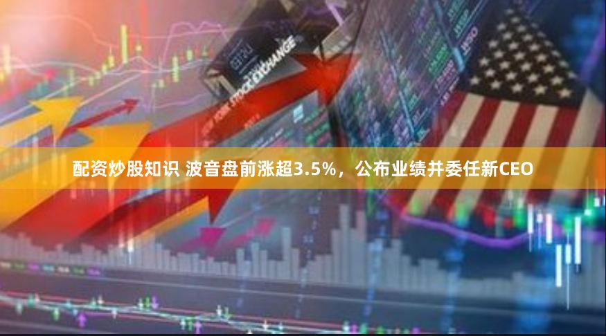 配资炒股知识 波音盘前涨超3.5%，公布业绩并委任新CEO