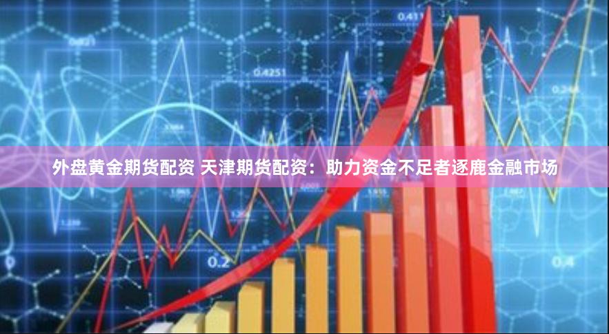 外盘黄金期货配资 天津期货配资：助力资金不足者逐鹿金融市场