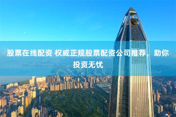 股票在线配资 权威正规股票配资公司推荐，助你投资无忧