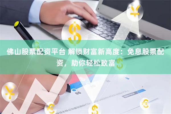 佛山股票配资平台 解锁财富新高度：免息股票配资，助你轻松致富