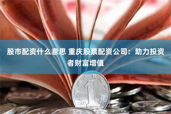 股市配资什么意思 重庆股票配资公司：助力投资者财富增值