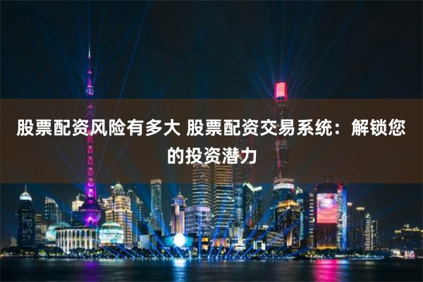 股票配资风险有多大 股票配资交易系统：解锁您的投资潜力