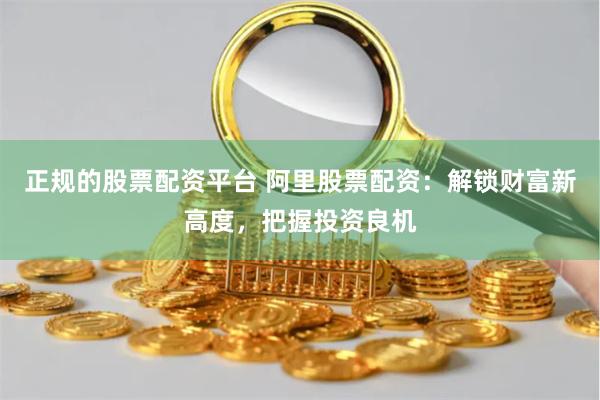 正规的股票配资平台 阿里股票配资：解锁财富新高度，把握投资良机