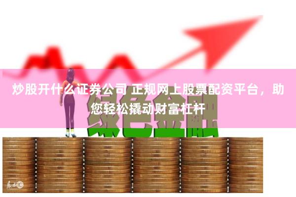 炒股开什么证券公司 正规网上股票配资平台，助您轻松撬动财富杠杆