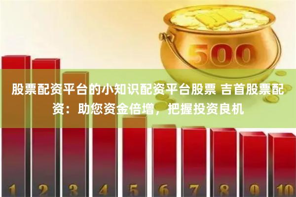 股票配资平台的小知识配资平台股票 吉首股票配资：助您资金倍增，把握投资良机