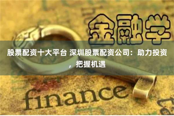 股票配资十大平台 深圳股票配资公司：助力投资，把握机遇