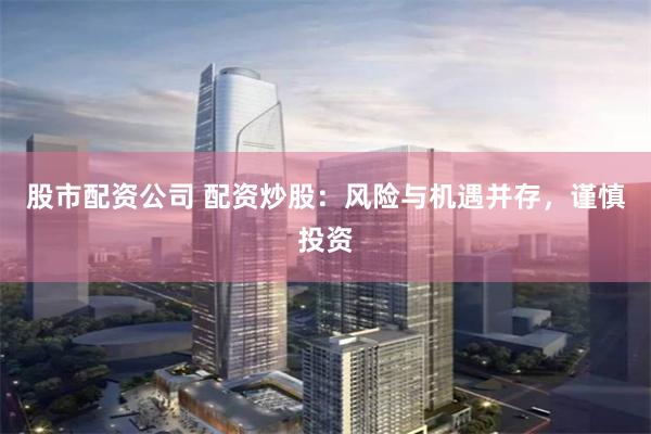 股市配资公司 配资炒股：风险与机遇并存，谨慎投资