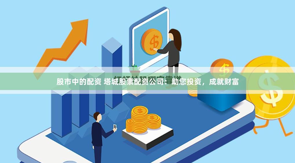 股市中的配资 塔城股票配资公司：助您投资，成就财富