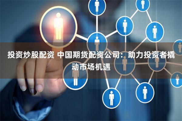 投资炒股配资 中国期货配资公司：助力投资者撬动市场机遇