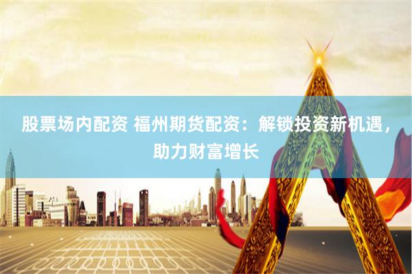 股票场内配资 福州期货配资：解锁投资新机遇，助力财富增长