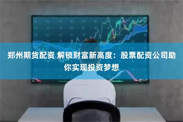 郑州期货配资 解锁财富新高度：股票配资公司助你实现投资梦想
