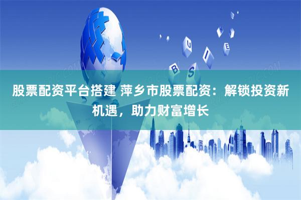 股票配资平台搭建 萍乡市股票配资：解锁投资新机遇，助力财富增长