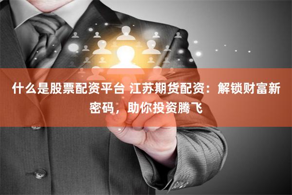 什么是股票配资平台 江苏期货配资：解锁财富新密码，助你投资腾飞