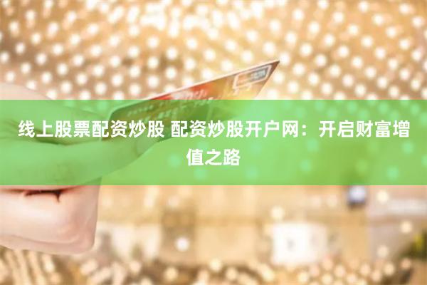 线上股票配资炒股 配资炒股开户网：开启财富增值之路