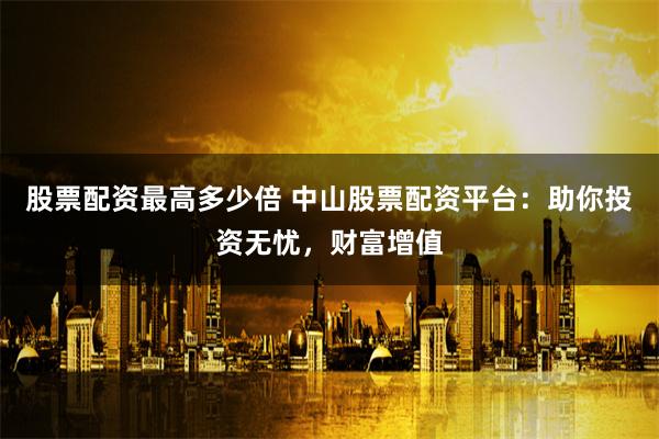 股票配资最高多少倍 中山股票配资平台：助你投资无忧，财富增值
