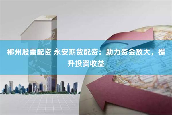 郴州股票配资 永安期货配资：助力资金放大，提升投资收益