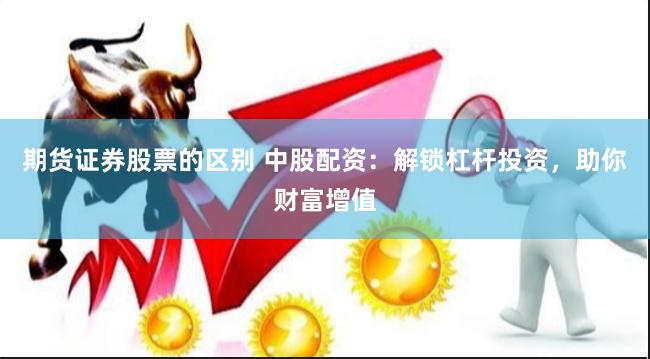 期货证券股票的区别 中股配资：解锁杠杆投资，助你财富增值