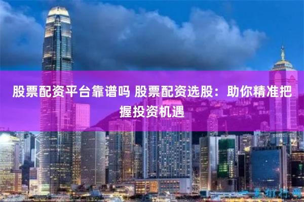 股票配资平台靠谱吗 股票配资选股：助你精准把握投资机遇