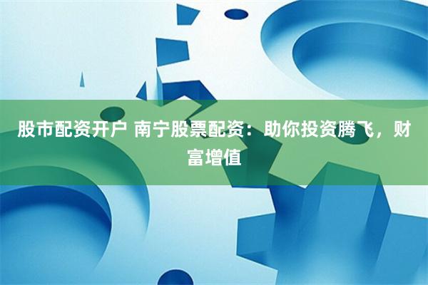 股市配资开户 南宁股票配资：助你投资腾飞，财富增值