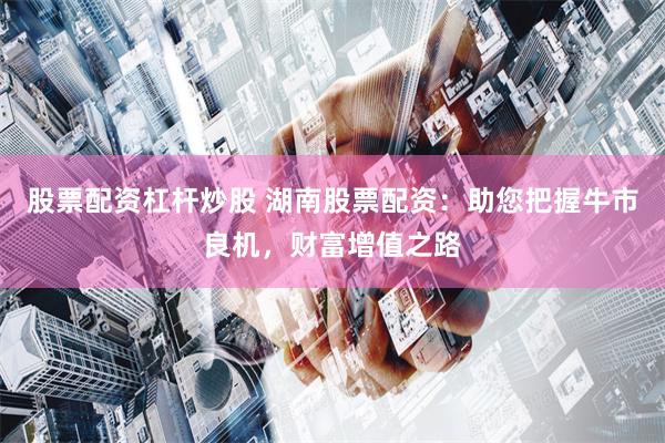 股票配资杠杆炒股 湖南股票配资：助您把握牛市良机，财富增值之路
