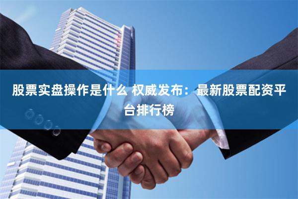 股票实盘操作是什么 权威发布：最新股票配资平台排行榜