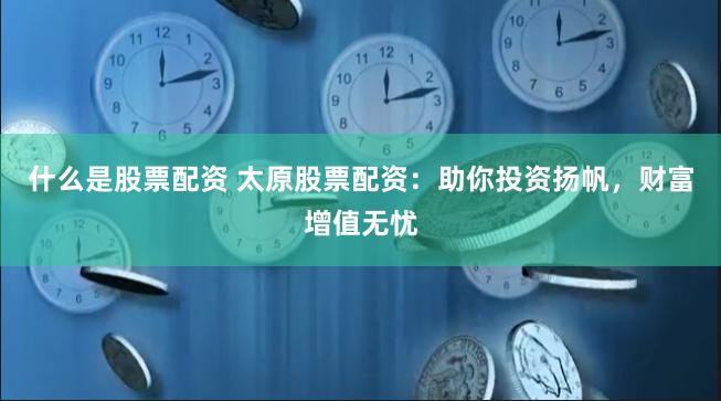 什么是股票配资 太原股票配资：助你投资扬帆，财富增值无忧