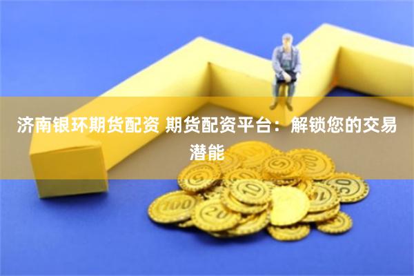 济南银环期货配资 期货配资平台：解锁您的交易潜能