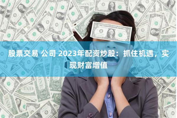 股票交易 公司 2023年配资炒股:抓住机遇,实现财富增值
