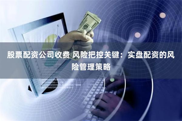 股票配资公司收费 风险把控关键：实盘配资的风险管理策略