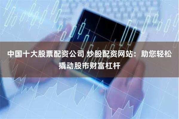 中国十大股票配资公司 炒股配资网站:助您轻松撬动股市财富杠杆