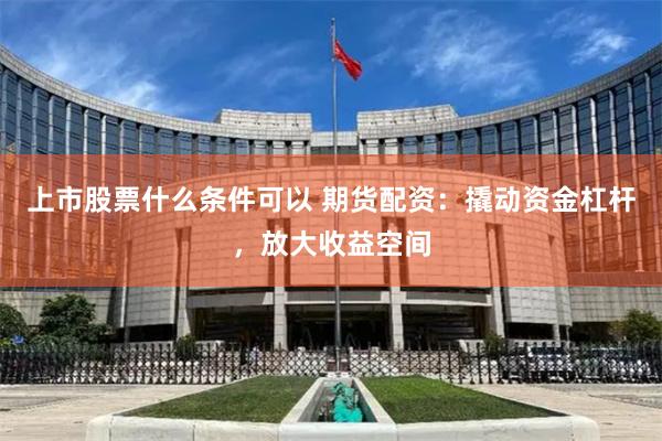 上市股票什么条件可以 期货配资：撬动资金杠杆，放大收益空间