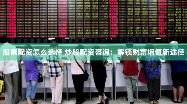 股票配资怎么选择 炒股配资咨询:解锁财富增值新途径